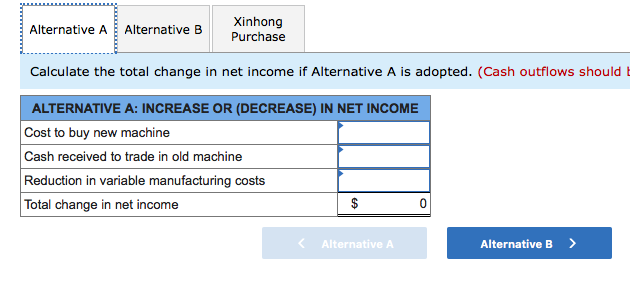 Xinhong
Alternative A Alternative B
Purchase
Calculate the total change in net income if Alternative A is adopted. (Cash outflows should E
ALTERNATIVE A: INCREASE OR (DECREASE) IN NET INCOME
Cost to buy new machine
Cash received to trade in old machine
Reduction in variable manufacturing costs
Total change in net income
Alternative A
Alternative B
