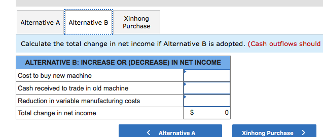 Alternative A Alternative B
Xinhong
Purchase
Calculate the total change in net income if Alternative B is adopted. (Cash outflows should
ALTERNATIVE B: INCREASE OR (DECREASE) IN NET INCOME
Cost to buy new machine
Cash received to trade in old machine
Reduction in variable manufacturing costs
Total change in net income
Alternative A
Xinhong Purchase
