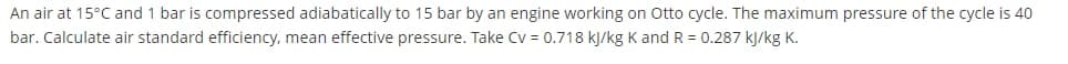 An air at 15°C and 1 bar is compressed adiabatically to 15 bar by an engine working on Otto cycle. The maximum pressure of the cycle is 40
bar. Calculate air standard efficiency, mean effective pressure. Take Cv = 0.718 kJ/kg K and R = 0.287 kJ/kg K.
