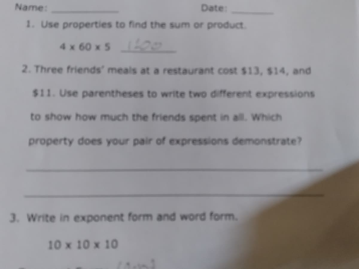 Date:
1. Use properties to find the sum or product.
Name:
4 x 60 x5 0
2. Three friends' meals at a restaurant cost $13, $14, and
$11. Use parentheses to write two different expressions
to show how much the friends spent in all. Which
property does your pair of expressions demonstrate?
3. Write in exponent form and word form.
10 x 10 x 10
