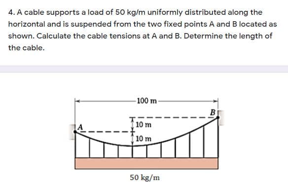 4. A cable supports a load of 50 kg/m uniformly distributed along the
horizontal and is suspended from the two fixed points A and B located as
shown. Calculate the cable tensions at A and B. Determine the length of
the cable.
100 m
B
10 m
10 m
50 kg/m
