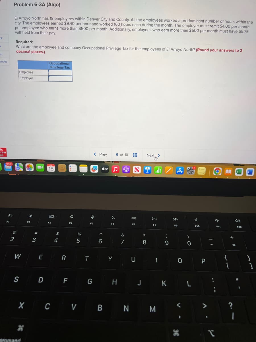 ok
k
int
ences
Mc
raw
124,011
Xx
::
F1
Problem 6-3A (Algo)
El Arroyo North has 18 employees within Denver City and County. All the employees worked a predominant number of hours within the
city. The employees earned $9.40 per hour and worked 160 hours each during the month. The employer must remit $4.00 per month
per employee who earns more than $500 per month. Additionally, employees who earn more than $500 per month must have $5.75
withheld from their pay.
Required:
What are the employee and company Occupational Privilege Tax for the employees of El Arroyo North? (Round your answers to 2
decimal places.)
@
2
Employee
Employer
W
S
X
ommand
F2
#
3
E
D
Occupational
Privilege Tax
M
15
80
F3
$
4
R
F
Q
F4
%
5
< Prev
~ tv ♫ 9 N
0
F5
G
^
6
C
F6
TY
6 of 10
H
&
7
K
F7
U
*
Next >
8
all/A
PIL
F8
I
(
9
J K
CV B N M
F9
0
S
)
0
L
A
w
F10
P
4
;
F11
[
+
ņ
=
*
4)
F12
11
1
}
]