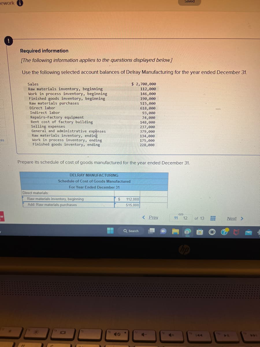 mework i
ces
W
3
!
Required information
[The following information applies to the questions displayed below.]
Use the following selected account balances of Delray Manufacturing for the year ended December 31.
Sales.
Raw materials inventory, beginning
Work in process inventory, beginning
Finished goods inventory, beginning
Raw materials purchases
how ma
Direct labor
Indirect labor
Repairs-Factory equipment
Rent cost of factory building
Selling expenses
General and administrative expenses
Raw materials inventory, ending
Work in process inventory, ending
Finished goods inventory, ending
Direct materials:
Raw materials inventory, beginning
Add: Raw materials purchases
*
Prepare its schedule of cost of goods manufactured for the year ended December 31.
DELRAY MANUFACTURING
Schedule of Cost of Goods Manufactured
For Year Ended December 31
14
O
16
$ 2,700,000
112,000
146,000
190,000
515,000
618,000
93,000
74,000
148,000
237,000
$
112,000
515,000
Q Search
379,000
134,000
175,000
228,000
17
< Prev
C-
NO
11
Saved
4+
S
12
to
of 13
#
www
Next >
411
DRI