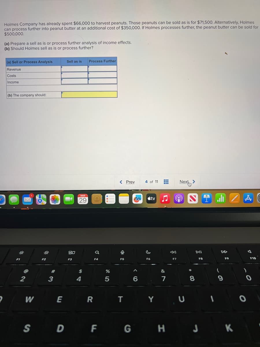 Holmes Company has already spent $66,000 to harvest peanuts. Those peanuts can be sold as is for $71,500. Alternatively, Holmes
can process further into peanut butter at an additional cost of $350,000. If Holmes processes further, the peanut butter can be sold for
$500,000.
(a) Prepare a sell as is or process further analysis of income effects.
(b) Should Holmes sell as is or process further?
(a) Sell or Process Analysis
Revenue
Costs
Income
(b) The company should:
F1
@
2
W
F2
#
3
E
Sell as is Process Further
80
F3
MAR
29
$
4
R
a
F4
%
5
< Prev
0
F5
T
SDF G
4 of 11
~ tv
6
F6
Y
&
7
F7
Next >
U
8
DII
FB
1
9
F9
H
H J K
A
F10