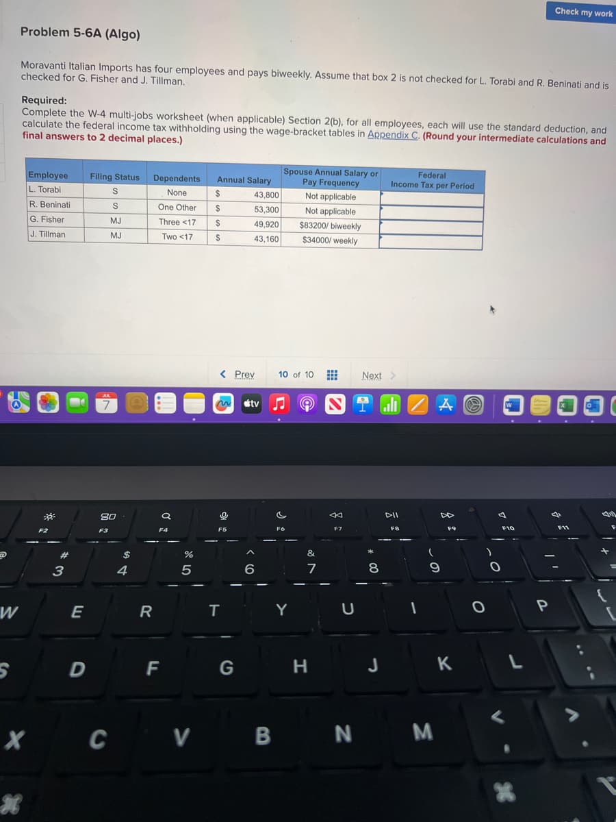 @
S
Problem 5-6A (Algo)
Moravanti Italian Imports has four employees and pays biweekly. Assume that box 2 is not checked for L. Torabi and R. Beninati and is
checked for G. Fisher and J. Tillman.
X
*
Required:
Complete the W-4 multi-jobs worksheet (when applicable) Section 2(b), for all employees, each will use the standard deduction, and
calculate the federal income tax withholding using the wage-bracket tables in Appendix C. (Round your intermediate calculations and
final answers to 2 decimal places.)
Employee
L. Torabi
R. Beninati
G. Fisher
J. Tillman
F2
#
3
E
D
Filing Status
S
S
MJ
MJ
JUL
7
80
F3
$
4
Dependents
None
One Other
Three <17
Two <17
R
a
F4
F
%
5
Annual Salary
$
$
$
$
< Prev
~ tv
0
F5
43,800
53,300
49,920
43,160
T
G
^
6
Spouse Annual Salary or
Pay Frequency
Not applicable
Not applicable
$83200/ biweekly
$34000/weekly
10 of 10
c
F6
Y
&
7
H
ST
F7
U
Next >
8
Federal
Income Tax per Period
J
DII
F8
A
CV B N M
DD
9
F9
K
)
O
4
O
W
F10
L
<
Check my work
*
P
F11
{