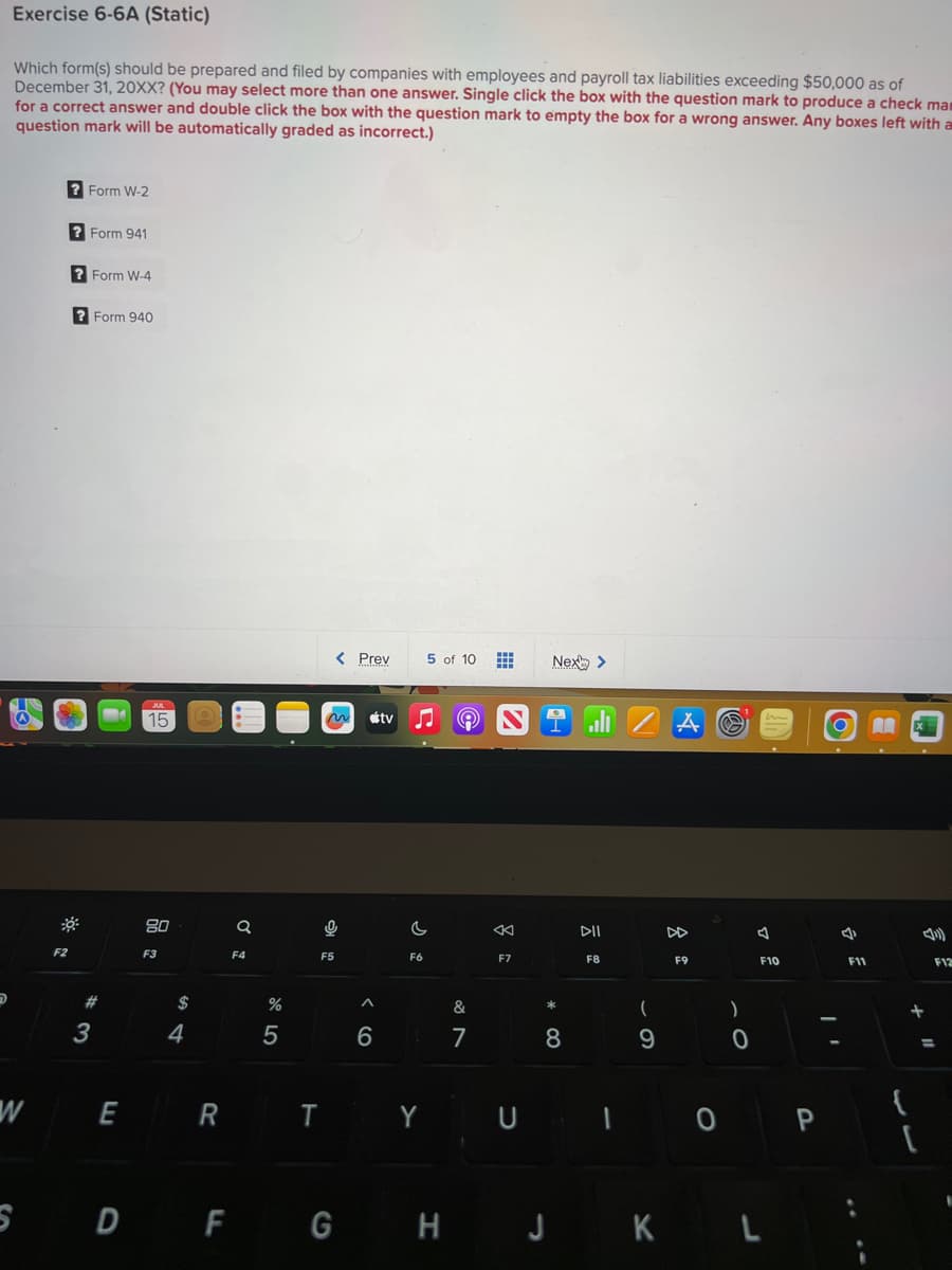 Exercise 6-6A (Static)
Which form(s) should be prepared and filed by companies with employees and payroll tax liabilities exceeding $50,000 as of
December 31, 20XX? (You may select more than one answer. Single click the box with the question mark to produce a check mam
for a correct answer and double click the box with the question mark to empty the box for a wrong answer. Any boxes left with a
question mark will be automatically graded as incorrect.)
W
F2
?Form W-2
? Form 941
?Form W-4
?Form 940
#
3
E
JUL
15
80
F3
$
4
R
Q
F4
%
5
< Prev
Pa
F5
T
6
tv
c
F6
5 of 10
Y
S D F G H
9
&
7
8
F7
U
Next >
*
8
DII
F8
1
(
9
A
F9
0
)
0
2
J
F10
J K L
P
4
F11
A
+
{
4)
(
F12