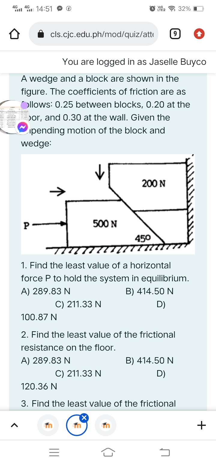 4G
*l u 14:51
4G
Y2 ? 32%
cls.cjc.edu.ph/mod/quiz/atte
9
You are logged in as Jaselle Buyco
A wedge and a block are shown in the
figure. The coefficients of friction are as
Ollows: 0.25 between blocks, 0.20 at the
bor, and 0.30 at the wall. Given the
ipending motion of the block and
wedge:
200 N
P
500 N
450
1. Find the least value of a horizontal
force P to hold the system in equilibrium.
A) 289.83 N
B) 414.50 N
C) 211.33 N
D)
100.87 N
2. Find the least value of the frictional
resistance on the floor.
A) 289.83 N
B) 414.50 N
C) 211.33 N
D)
120.36 N
3. Find the least value of the frictional
+
