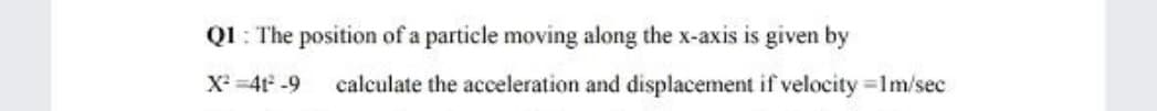 Q1 : The position of a particle moving along the x-axis is given by
X =4t -9
calculate the acceleration and displacement if velocity 1m/sec
