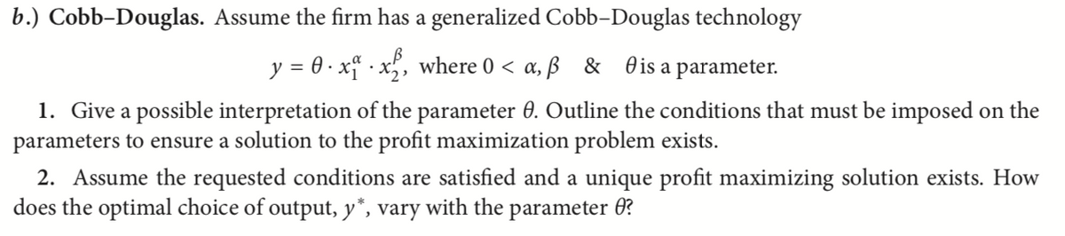 b.) Cobb-Douglas. Assume the firm has a generalized Cobb-Douglas technology
y = 0·x.x₂, where 0 <a, ß & is a parameter.
1. Give a possible interpretation of the parameter 0. Outline the conditions that must be imposed on the
parameters to ensure a solution to the profit maximization problem exists.
2. Assume the requested conditions are satisfied and a unique profit maximizing solution exists. How
does the optimal choice of output, y*, vary with the parameter ?