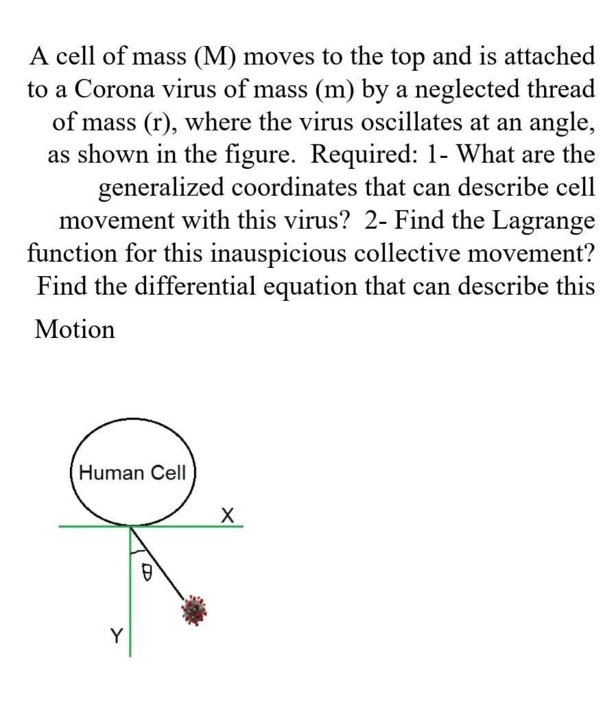 A cell of mass (M) moves to the top and is attached
to a Corona virus of mass (m) by a neglected thread
of mass (r), where the virus oscillates at an angle,
as shown in the figure. Required: 1- What are the
generalized coordinates that can describe cell
movement with this virus? 2- Find the Lagrange
function for this inauspicious collective movement?
Find the differential equation that can describe this
Motion
Human Cell
Y
