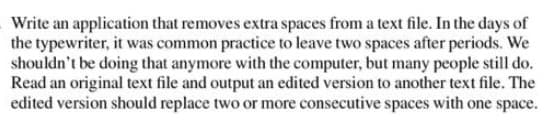 Write an application that removes extra spaces from a text file. In the days of
the typewriter, it was common practice to leave two spaces after periods. We
shouldn't be doing that anymore with the computer, but many people still do.
Read an original text file and output an edited version to another text file. The
edited version should replace two or more consecutive spaces with one space.
