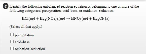 C Identify the following unbalanced reaction equation as belonging to one or more of the
following categories: precipitation, acid-base, or oxidation-reduction:
HCI(aq) + Hg2 (NO3)2(aq) → HNO3 (aq) + Hg, Cl2 (s)
(Select all that apply.)
precipitation
O acid-base
oxidation-reduction
