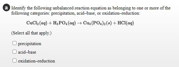 a Identify the following unbalanced reaction equation as belonging to one or more of the
following categories: precipitation, acid-base, or oxidation-reduction:
CuCl, (ag) + H3PO4(ag) → Cus (PO4)2 (8) + HC1(aq)
(Select all that apply.)
precipitation
O acid-base
oxidation-reduction

