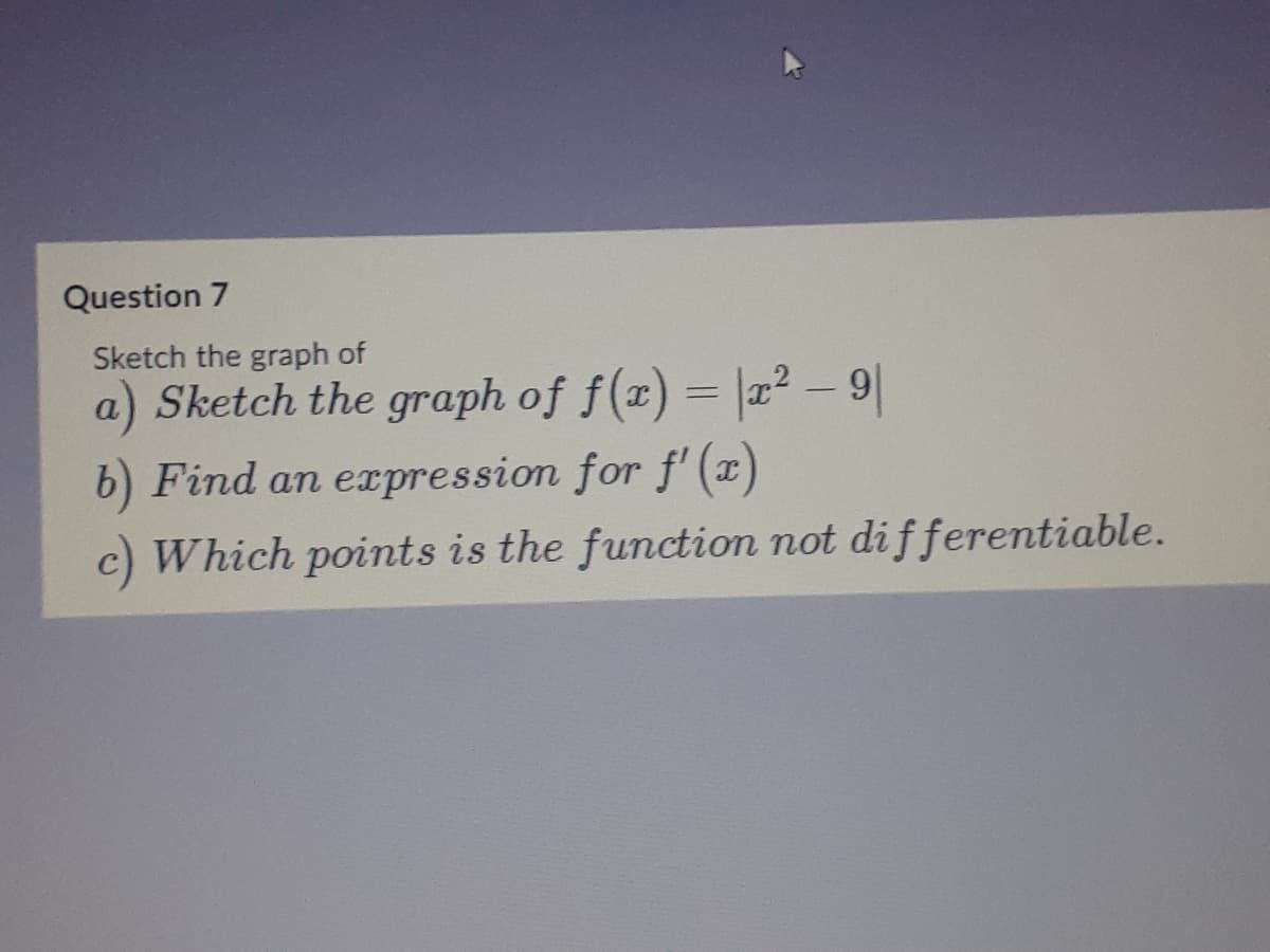 Question 7
Sketch the graph of
a) Sketch the graph of f(x) = |x – 9
b) Find an expression for f'(x)
c) Which points is the function not differentiable.
