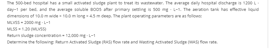 The 500-bed hospital has a small activated sludge plant to treat its wastewater. The average daily hospital discharge is 1200 L.
day-1 per bed, and the average soluble BOD5 after primary settling is 500 mg · L-1. The aeration tank has effective liquid
dimensions of 10.0 m wide x 10.0 m long x 4.5 m deep. The plant operating parameters are as follows:
MLVSS = 2000 mg · L-1
MLSS - 1.20 (MLVS)
Return sludge concentration = 12,000 mg · L-1
Determine the following: Return Activated Sludge (RAS) flow rate and Wasting Activated Sludge (WAS) flow rate.
