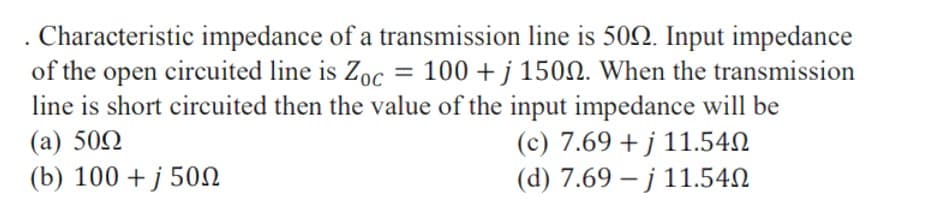 Characteristic impedance of a transmission line is 502. Input impedance
of the open circuited line is Zoc = 100 + j 1500. When the transmission
line is short circuited then the value of the input impedance will be
(a) 502
(b) 100 + j 50N
(c) 7.69 + j 11.54N
(d) 7.69 – j 11.54N
