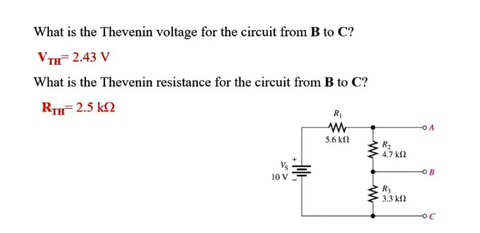 What is the Thevenin voltage for the circuit from B to C?
VтH 2.43 V
What is the Thevenin resistance for the circuit from B to C?
RTH= 2.5 k2
OA
5.6 kN
R2
4.7 kf2
Vs
OB
10 V
R3
3.3 kl
