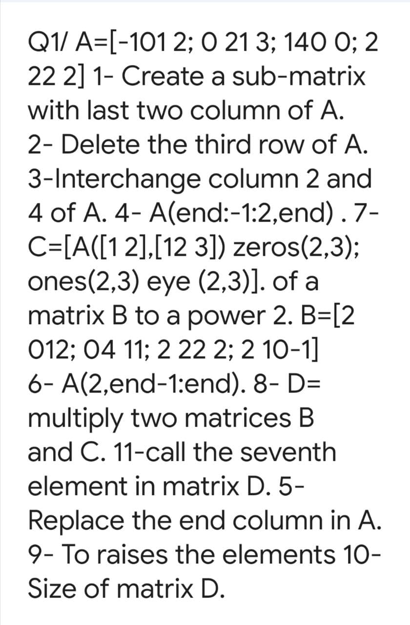 Q1/ A=[-101 2; O 21 3; 140 0; 2
22 2] 1- Create a sub-matrix
with last two column of A.
2- Delete the third row of A.
3-Interchange column 2 and
4 of A. 4- A(end:-1:2,end) . 7-
C=[A([1 2],[12 3]) zeros(2,3);
ones(2,3) eye (2,3)]. of a
matrix B to a power 2. B=[2
012; 04 11; 2 22 2; 2 10-1]
6- A(2,end-1:end). 8- D=
multiply two matrices B
and C. 11-call the seventh
element in matrix D. 5-
Replace the end column in A.
9- To raises the elements 10-
Size of matrix D.
