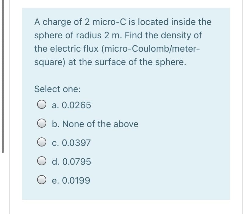 A charge of 2 micro-C is located inside the
sphere of radius 2 m. Find the density of
the electric flux (micro-Coulomb/meter-
square) at the surface of the sphere.
Select one:
a. 0.0265
O b. None of the above
O c. 0.0397
O d. 0.0795
O e. 0.0199
