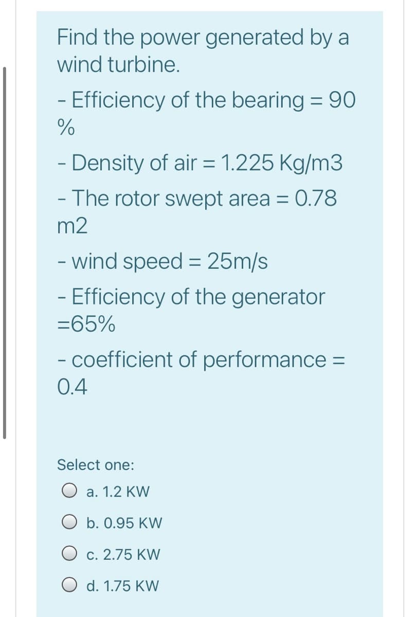 Find the power generated by a
wind turbine.
- Efficiency of the bearing = 90
- Density of air = 1.225 Kg/m3
- The rotor swept area = 0.78
m2
- wind speed = 25m/s
- Efficiency of the generator
=65%
- coefficient of performance =
0.4
Select one:
a. 1.2 KW
O b. 0.95 KW
O c. 2.75 KW
O d. 1.75 KW
