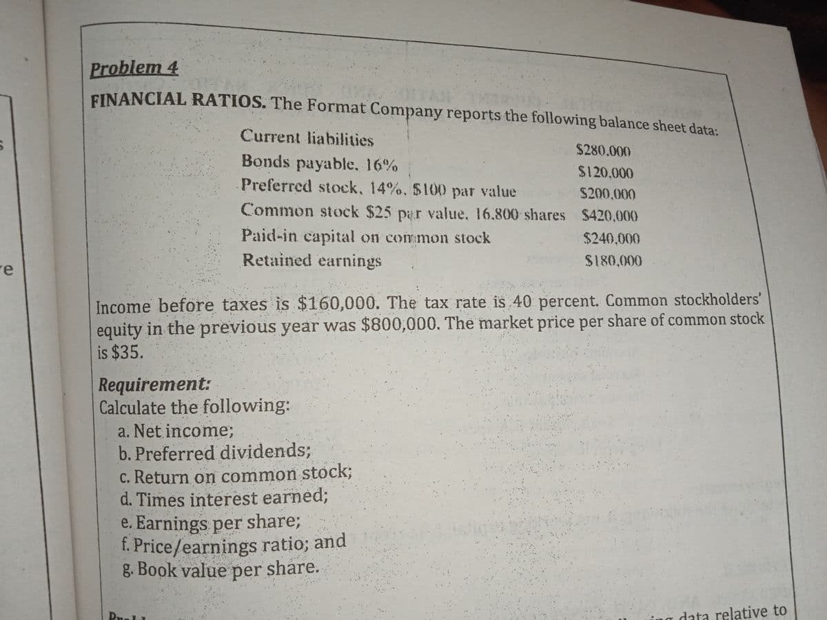 Problem 4
EINANCIAL RATIOS. The Format Company reports the following balance sheet data:
Current liabilities
$280.000
Bonds payable, 16%
$120,000
Preferred stock, 14%, $100 par value $200,000
Common stock $25 par value, 16.800 shares $420.000
Paid-in capital on common stock
$240,000
re
Retained earnings
$180,000
Income before taxes is $160,000. The tax rate is 40 percent. Common stockholders'
equity in the previous year was $800,000. The market price per share of common stock
is $35.
Requirement:
Calculate the following:
a. Net income%3B
b. Preferred dividends;
c. Return on common stock;
d. Times interest earned;
e. Earnings per share;
f. Price/earnings ratio; and
g. Book value per share.
data relative to

