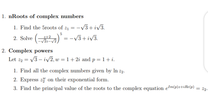 1. nRoots of complex numbers
1. Find the 5roots of z1 = -V3+ iv3.
2. Solve ()
= -V3+iv3.
2. Complex powers
Let z2 = V3 – iv2, w = 1 + 2i and p = 1+i.
1. Find all the complex numbers given by In z2.
2. Express 2" on their exponential form.
2.
3. Find the principal value of the roots to the complex equation e!m(p)z+iRe(p)
%3D
