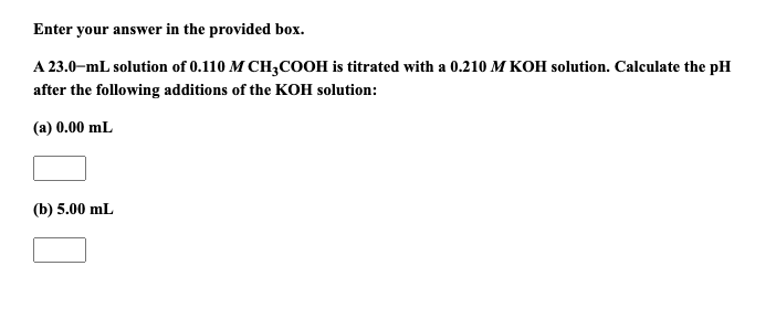 Enter your answer in the provided box.
A 23.0-mL solution of 0.110 M CH3COOH is titrated with a 0.210 M KOH solution. Calculate the pH
after the following additions of the KOH solution:
(a) 0.00 mL
(b) 5.00 mL
