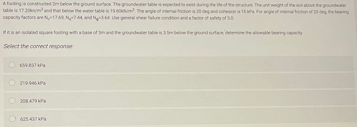 A footing is constructed 2m below the ground surface. The groundwater table is expected to exist during the life of the structure. The unit weight of the soil above the groundwater
table is 17.20kn/m³ and that below the water table is 19.60kN/m³. The angle of internal friction is 20 deg and cohesion is 15 kPa. For angle of internal friction of 20 deg, the bearing
capacity factors are No-17.69, Nq-7.44, and Ng-3.64. Use general shear failure condition and a factor of safety of 3.0.
If it is an isolated square footing with a base of 3m and the groundwater table is 3.5m below the ground surface, determine the allowable bearing capacity.
Select the correct response:
659.837 kPa
219.946 kPa
208.479 kPa
625.437 kPa