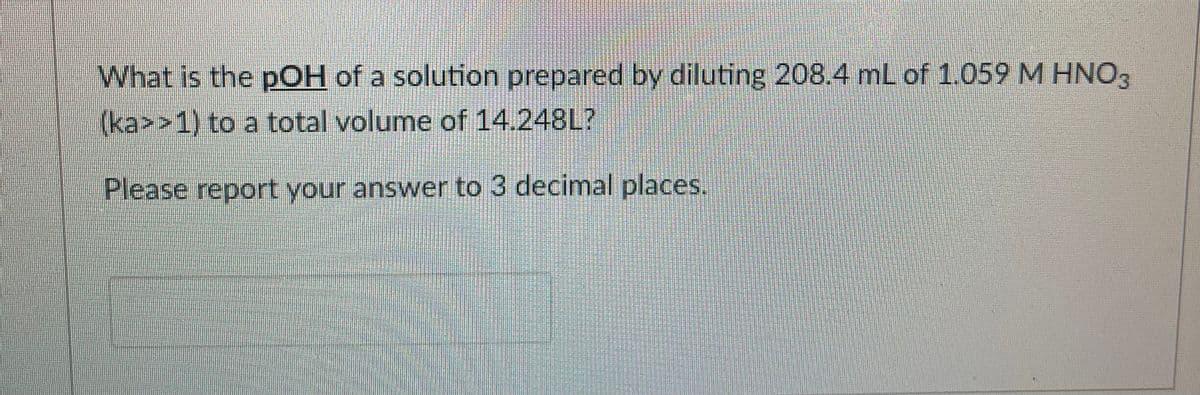 What is the pOH of a solution prepared by diluting 208.4 mL of 1.059 M HNO3
(ka>>1) to a total volume of 14.248L?
Please report your answer to 3 decimal places.
