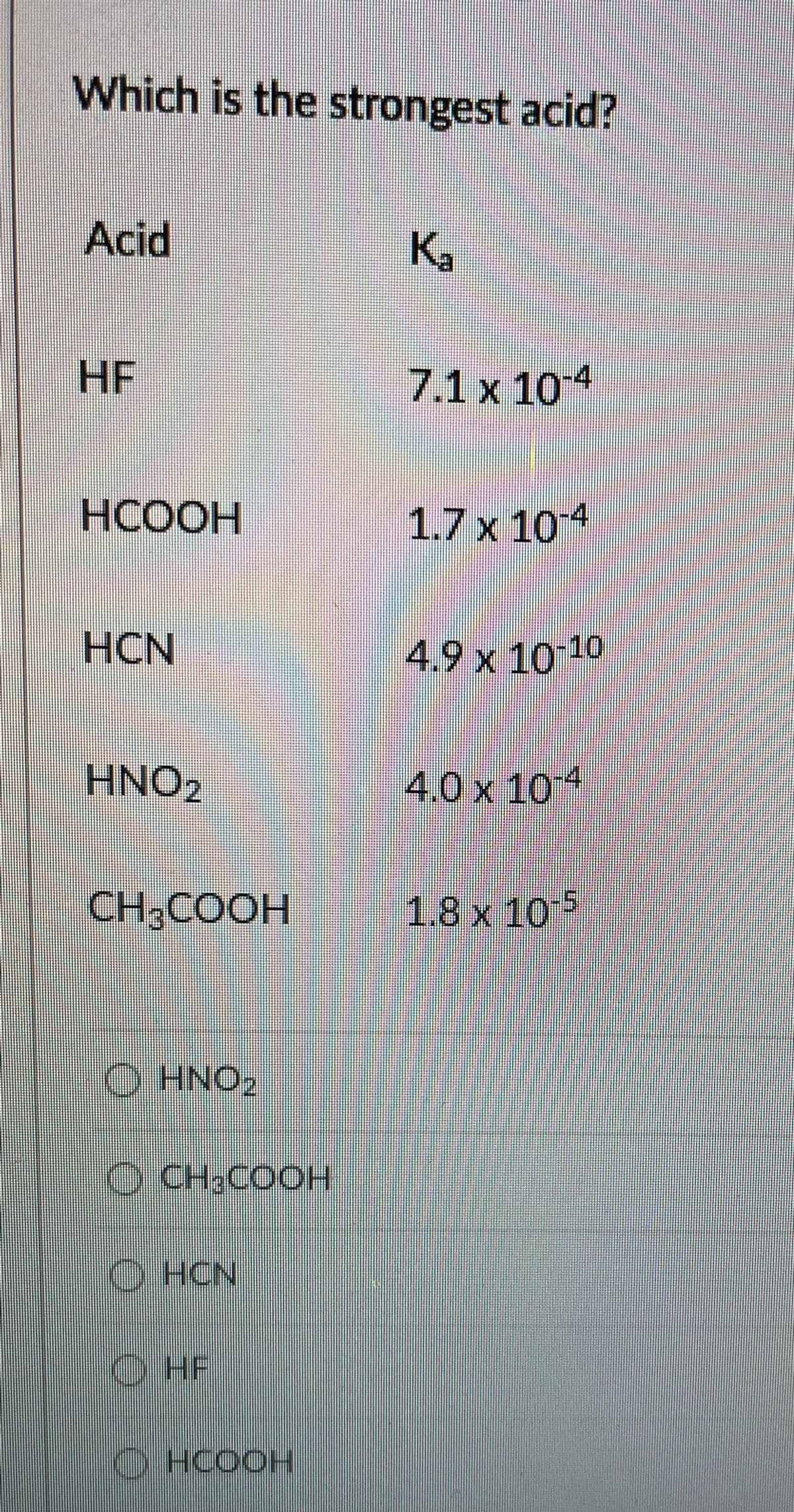 Which is the strongest acid?
Acid
K.
HF
7.1 x 104
НСООН
1.7 x 104
HCN
4.9 x 10 10
HNO2
4.0 x 104
CH,COOH
1.8x 10 5
O HNO2
O CH;COOH
O HCN
O HF
O HCOOH
