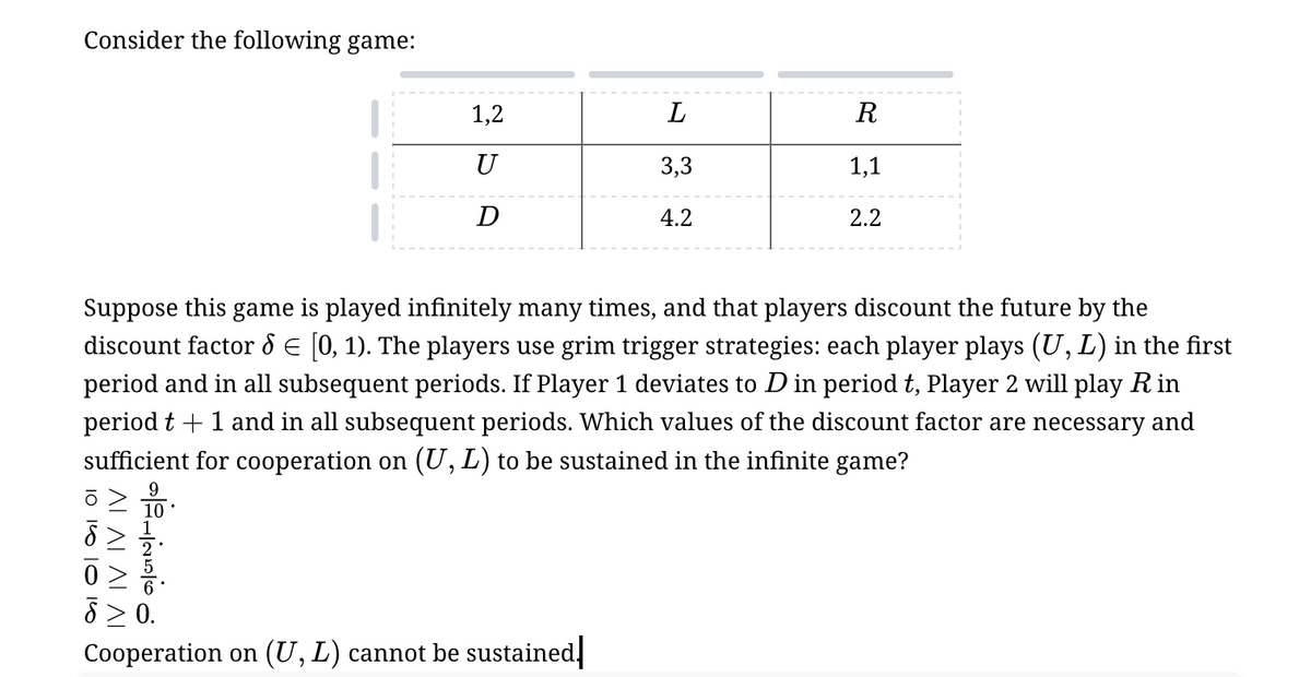 Consider the following game:
1,2
L
R
U
3,3
1,1
D
4.2
2.2
Suppose this game is played infinitely many times, and that players discount the future by the
discount factor = [0, 1). The players use grim trigger strategies: each player plays (U, L) in the first
period and in all subsequent periods. If Player 1 deviates to D in period t, Player 2 will play R in
period t+1 and in all subsequent periods. Which values of the discount factor are necessary and
sufficient for cooperation on (U, L) to be sustained in the infinite game?
IV IV IV IV
≥ 0.
Cooperation on (U, L) cannot be sustained.