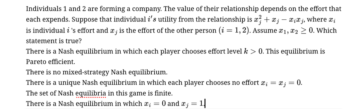 -
Individuals 1 and 2 are forming a company. The value of their relationship depends on the effort that
each expends. Suppose that individual i's utility from the relationship is x² + x; − xixj, where x¿
is individual i 's effort and x ; is the effort of the other person (i = 1, 2). Assume x1, x2 ≥ 0. Which
statement is true?
There is a Nash equilibrium in which each player chooses effort level k > 0. This equilibrium is
Pareto efficient.
There is no mixed-strategy Nash equilibrium.
There is a unique Nash equilibrium in which each player chooses no effort x¿ = x; = 0.
The set of Nash equilibria in this game is finite.
There is a Nash equilibrium in which xi
= 0 and x ; = 1|
=