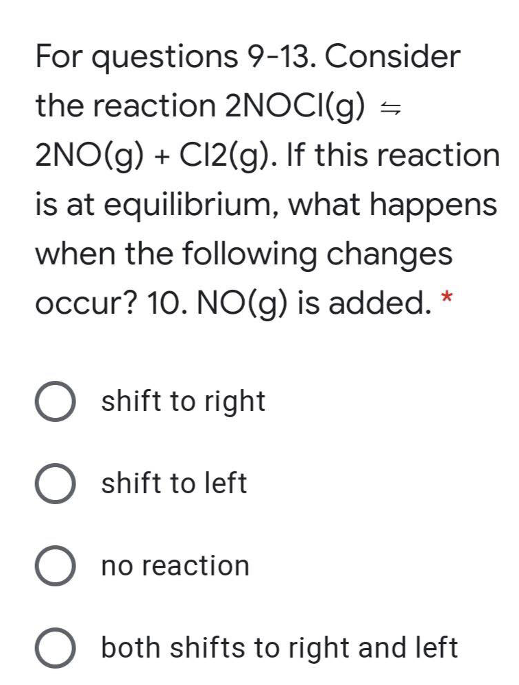 For questions 9-13. Consider
the reaction 2NOCI(g) =
2NO(g) + C12(g). If this reaction
is at equilibrium, what happens
when the following changes
occur? 10. NO(g) is added. *
O shift to right
shift to left
O no reaction
O both shifts to right and left
