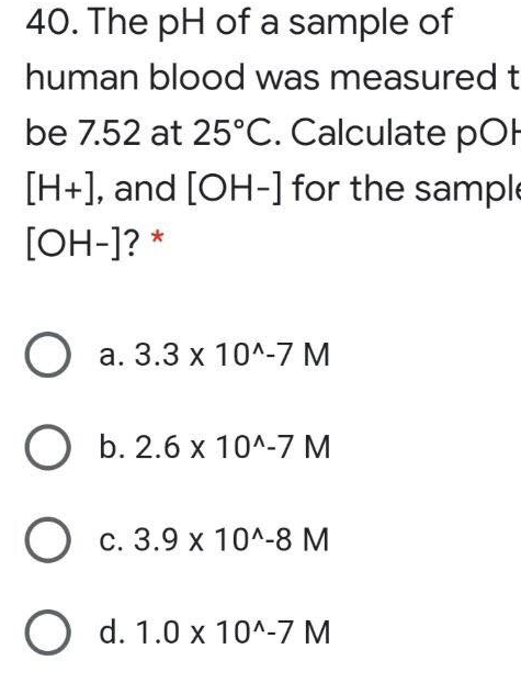 40. The pH of a sample of
human blood was measured t
be 7.52 at 25°C. Calculate pOH
[H+], and [OH-] for the sample
[OH-]? *
О а. 3.3 х 10^-7 М
ОБ. 2.6х 10^-7 М
О с. 3.9 х 104-8 М
O d. 1.0 x 10^-7 M
