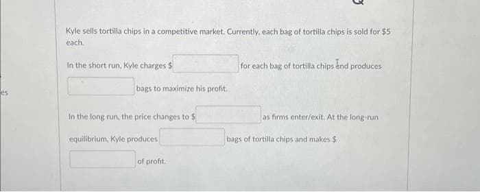 es
Kyle sells tortilla chips in a competitive market. Currently, each bag of tortilla chips is sold for $5
each.
In the short run, Kyle charges $
bags to maximize his profit.
In the long run, the price changes to $
equilibrium, Kyle produces
of profit.
for each bag of tortilla chips and produces
as firms enter/exit. At the long-run
bags of tortilla chips and makes $