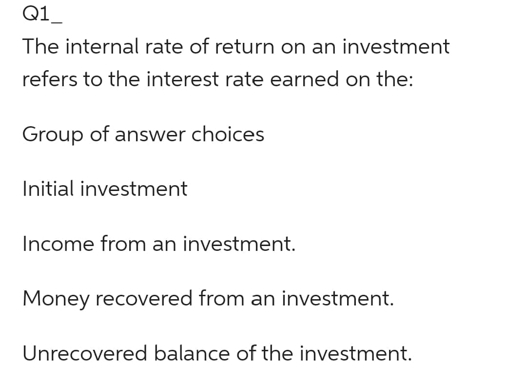 Q1
The internal rate of return on an investment
refers to the interest rate earned on the:
Group of answer choices
Initial investment
Income from an investment.
Money recovered from an investment.
Unrecovered balance of the investment.