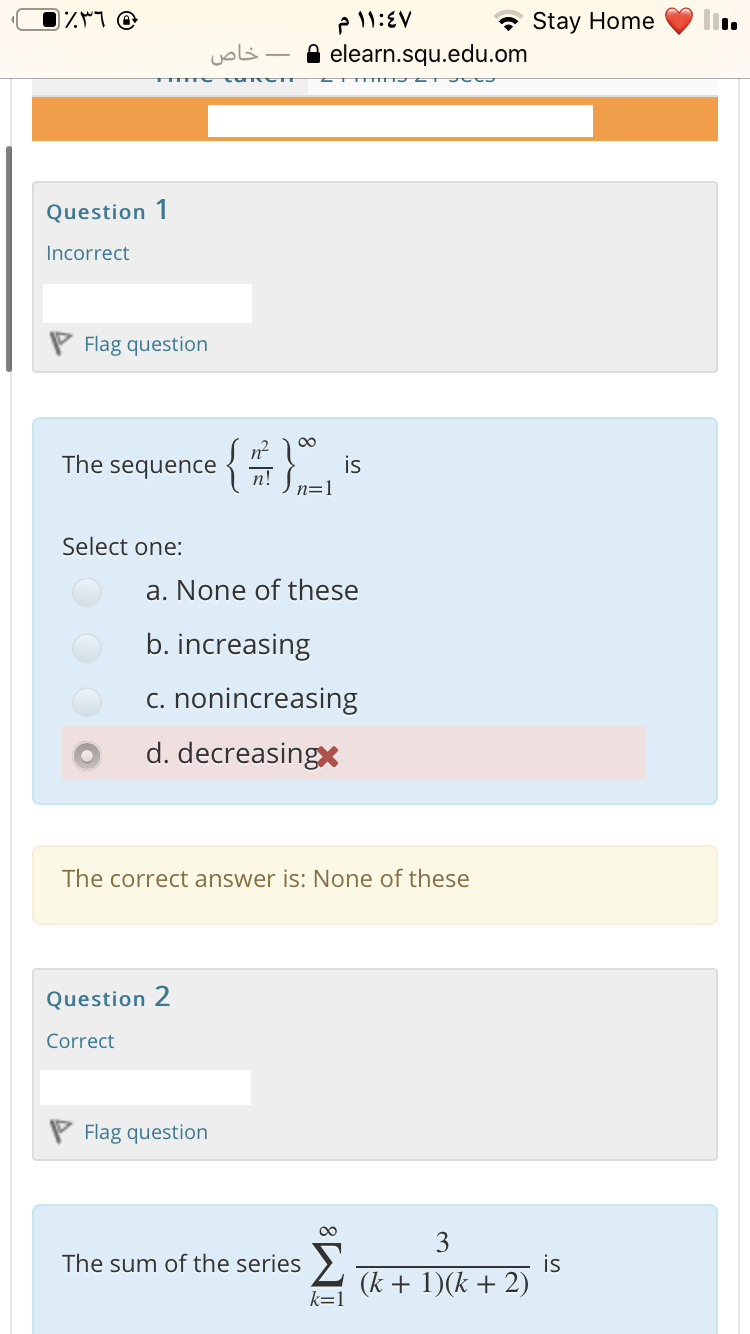(٪۳٦
* Stay Home
خاص
elearn.squ.edu.om
Question 1
Incorrect
P Flag question
The sequence
is
n!
n=1
Select one:
a. None of these
b. increasing
c. nonincreasing
d. decreasingx
The correct answer is: None of these
Question 2
Correct
P Flag question
00
3
The sum of the series >.
is
(k + 1)(k + 2)
k=1
