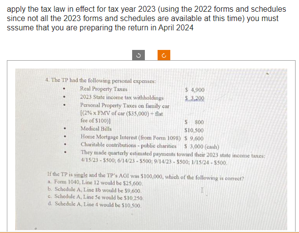 apply the tax law in effect for tax year 2023 (using the 2022 forms and schedules
since not all the 2023 forms and schedules are available at this time) you must
sssume that you are preparing the return in April 2024
4. The TP had the following personal expenses:
Real Property Taxes
2023 State income tax withholdings
.
Personal Property Taxes on family car
[(2% x FMV of car ($35,000) + flat
fee of $100)]
Medical Bills
$ 4,900
$3,200
S 800
$10,500
Home Mortgage Interest (from Form 1098)
$ 9,600
Charitable contributions - public charities $ 3,000 (cash)
They made quarterly estimated payments toward their 2023 state income taxes:
4/15/23-$500; 6/14/23 - $500; 9/14/23 - $500; 1/15/24 - $500.
If the TP is single and the TP's AGI was $100,000, which of the following is correct?
a. Form 1040, Line 12 would be $25,600.
I
b. Schedule A, Line 8b would be $9,600.
c. Schedule A, Line Se would be $10,250.
d. Schedule A, Line 4 would be $10,500.