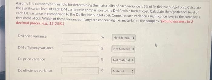 Assume the company's threshold for determining the materiality of each variance is 5% of its flexible budget cost. Calculate
the significance level of each DM variance in comparison to the DM flexible budget cost. Calculate the significance level of
each DL variance in comparison to the DL flexible budget cost. Compare each variance's significance level to the company's
threshold of 5%. Which of these variances (if any) are concerning (i.e., material) to the company? (Round answers to 2
decimal places, e.g. 15.25%.)
DM price variance
DM efficiency variance
DL price variance
DL efficiency variance
%
%
%
Not Material #
Not Material #
Not Material #
Material