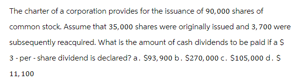 The charter of a corporation provides for the issuance of 90,000 shares of
common stock. Assume that 35,000 shares were originally issued and 3,700 were
subsequently reacquired. What is the amount of cash dividends to be paid if a $
3-per-share dividend is declared? a. $93,900 b. $270,000 c. $105,000 d. S
11, 100