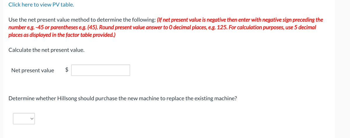 Click here to view PV table.
Use the net present value method to determine the following: (If net present value is negative then enter with negative sign preceding the
number e.g.-45 or parentheses e.g. (45). Round present value answer to O decimal places, e.g. 125. For calculation purposes, use 5 decimal
places as displayed in the factor table provided.)
Calculate the net present value.
Net present value $
Determine whether Hillsong should purchase the new machine to replace the existing machine?