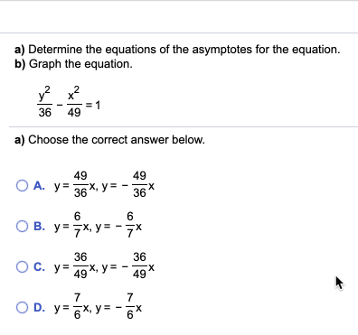 a) Determine the equations of the asymptotes for the equation.
b) Graph the equation.
36
49
a) Choose the correct answer below.
49
49
O A. y=
36 - 36
X, y =
X.
6
6
O B. y= 7x, y= - 7*
36
36
X, y= - 49
Oc.
O C. y=
X-
7
7
O D. y= 6x, y =
X-
