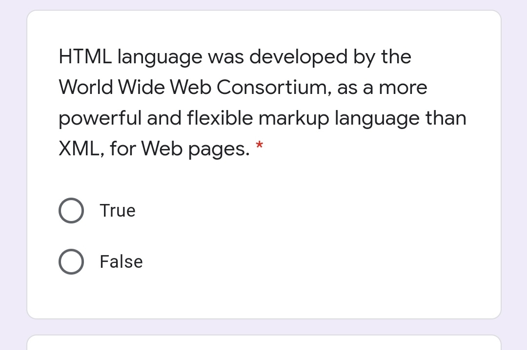HTML language was developed by the
World Wide Web Consortium, as a more
powerful and flexible markup language than
XML, for Web pages. *
True
False

