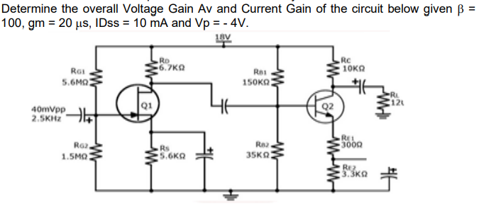 Determine the overall Voltage Gain Av and Current Gain of the circuit below given B =
100, gm = 20 us, IDss = 10 mA and Vp = - 4V.
Rc
10KO
RD
Rai
6.7KA
Res
5.6MQ
150KO:
RL
Q1
40mvpp
2.5KHZ
REL
Raz,
1.5MO
Rs
5.6KA
35KO:
REZ
3.3K2
