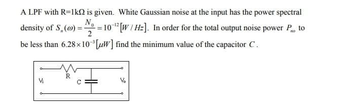 A LPF with R=1k02 is given. White Gaussian noise at the input has the power spectral
density of S (@) = = 10-¹2 [W/Hz]. In order for the total output noise power Po to
No
2
be less than 6.28x10³ [W] find the minimum value of the capacitor C.
Vi
R
Q
V