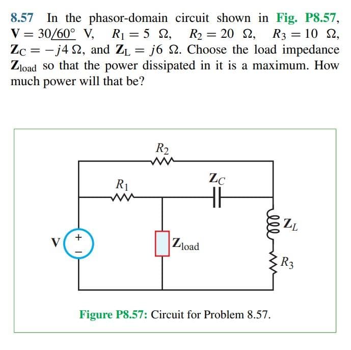 8.57 In the phasor-domain circuit shown in Fig. P8.57,
V = 30/60° V, R₁ = 5 2, R₂ = 20 2, R3 = 10 2,
Zc = -j42, and Z₁ = j6 . Choose the load impedance
ZL
Zload so that the power dissipated in it is a maximum. How
much power will that be?
V
+1
R₁
R₂
ww
Zload
Zc
HH
мее
Figure P8.57: Circuit for Problem 8.57.
ZL
R3