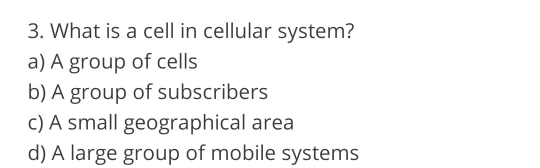 3. What is a cell in cellular system?
a) A group of cells
b) A group of subscribers
c) A small geographical area
d) A large group of mobile systems
