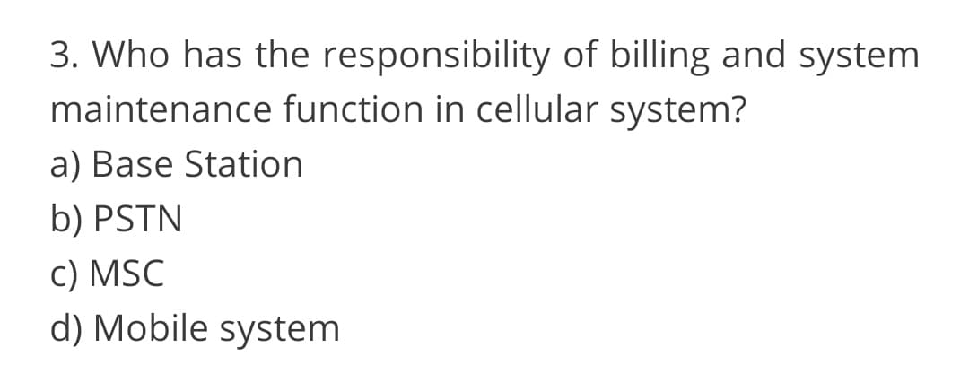 3. Who has the responsibility of billing and system
maintenance function in cellular system?
a) Base Station
b) PSTN
C) MSC
d) Mobile system
