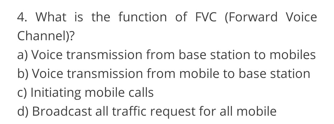 4. What is the function of FVC (Forward Voice
Channel)?
a) Voice transmission from base station to mobiles
b) Voice transmission from mobile to base station
c) Initiating mobile calls
d) Broadcast all traffic request for all mobile
