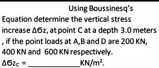 Using Boussinesq's
Equation determine the vertical stress
increase A6z, at point Cat a depth 3.0 meters
, if the point loads at A,B and D are 200 KN,
400 KN and 600 KN respectively.
A6zc =
_KN/m?.
